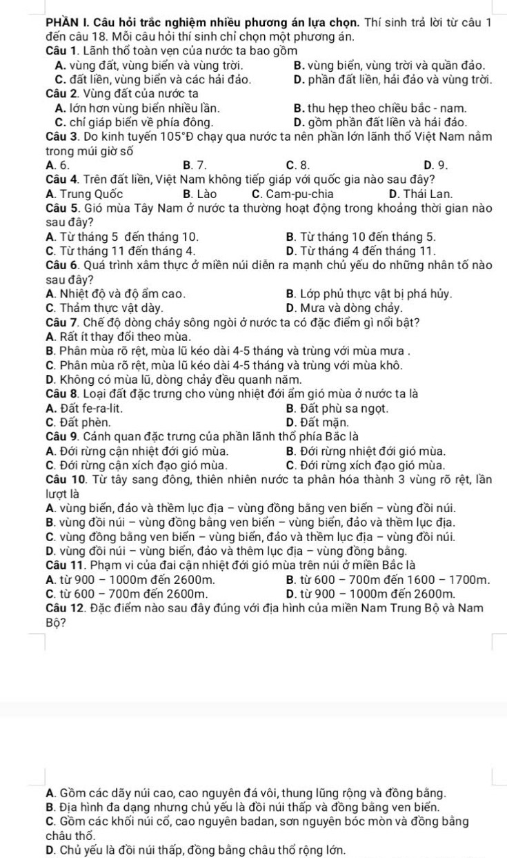 PHAN I. Câu hỏi trắc nghiệm nhiều phương án lựa chọn. Thí sinh trá lời từ câu 1
đến câu 18. Mỗi câu hỏi thí sinh chỉ chọn một phương án.
Câu 1. Lãnh thổ toàn vẹn của nước ta bao gồm
A. vùng đất, vùng biến và vùng trời. B. vùng biển, vùng trời và quần đảo.
C. đất liền, vùng biển và các hải đảo. D. phần đất liền, hải đảo và vùng trời.
Câu 2. Vùng đất của nước ta
A. lớn hơn vùng biển nhiều lần. B. thu hẹp theo chiều bắc - nam.
C. chỉ giáp biển về phía đông. D. gồm phần đất liền và hải đáo.
Câu 3. Do kinh tuyến 105°D chạy qua nước ta nên phần lớn lãnh thố Việt Nam nằm
trong múi giờ số
A. 6. B. 7. C. 8. D. 9.
Câu 4. Trên đất liền, Việt Nam không tiếp giáp với quốc gia nào sau đây?
A. Trung Quốc B. Lào C. Cam-pu-chia D. Thái Lan.
Câu 5. Gió mùa Tây Nam ở nước ta thường hoạt động trong khoảng thời gian nào
sau đây?
A. Từ tháng 5 đến tháng 10. B. Từ tháng 10 đến tháng 5.
C. Từ tháng 11 đến tháng 4. D. Từ tháng 4 đến tháng 11.
Câu 6. Quá trình xâm thực ở miền núi diễn ra mạnh chủ yếu do những nhân tố nào
sau đây?
A. Nhiệt độ và độ ẩm cao. B. Lớp phủ thực vật bị phá hủy.
C. Thảm thực vật dày. D. Mưa và dòng cháy.
Câu 7. Chế độ dòng chảy sông ngòi ở nước ta có đặc điểm gì nổi bật?
A. Rất ít thay đối theo mùa.
B. Phân mùa rõ rệt, mùa lũ kéo dài 4-5 tháng và trùng với mùa mưa .
C. Phân mùa rõ rệt, mùa lũ kéo dài 4-5 tháng và trùng với mùa khô.
D. Không có mùa lũ, dòng chảy đều quanh năm.
Câu 8. Loại đất đặc trưng cho vùng nhiệt đới ẩm gió mùa ở nước ta là
A. Đất fe-ra-lit. B. Đất phù sa ngọt.
C. Đất phèn. D. Đất mặn.
Câu 9. Cánh quan đặc trưng của phần lãnh thổ phía Bắc là
A. Đới rừng cận nhiệt đới gió mùa. B. Đới rừng nhiệt đới gió mùa.
C. Đới rừng cận xích đạo gió mùa. C. Đới rừng xích đạo gió mùa.
Câu 10. Từ tây sang đông, thiên nhiên nước ta phân hóa thành 3 vùng rõ rệt, lần
lượt là
A. vùng biển, đảo và thềm lục địa - vùng đồng bằng ven biển - vùng đồi núi.
B. vùng đồi núi - vùng đồng bằng ven biển - vùng biến, đảo và thềm lục địa.
C. vùng đồng bằng ven biển - vùng biển, đảo và thềm lục địa - vùng đồi núi.
D. vùng đồi núi - vùng biển, đảo và thêm lục địa - vùng đồng bằng.
Câu 11. Phạm vi của đai cận nhiệt đới gió mùa trên núi ở miền Bắc là
A. từ 900 - 1000m đến 2600m. B. từ 600 - 700m đến 1600 - 1700m.
C. từ 600 - 700m đến 2600m. D. từ 900 - 1000m đến 2600m.
Câu 12. Đặc điểm nào sau đây đúng với địa hình của miền Nam Trung Bộ và Nam
Bộ?
A. Gồm các dãy núi cao, cao nguyên đá vôi, thung lũng rộng và đồng bằng.
B. Địa hình đa dạng nhưng chủ yếu là đồi núi thấp và đồng bằng ven biển.
C. Gồm các khối núi cổ, cao nguyên badan, sơn nguyên bóc mòn và đồng bằng
châu thổ.
D. Chủ yếu là đồi núi thấp, đồng bằng châu thổ rộng lớn.