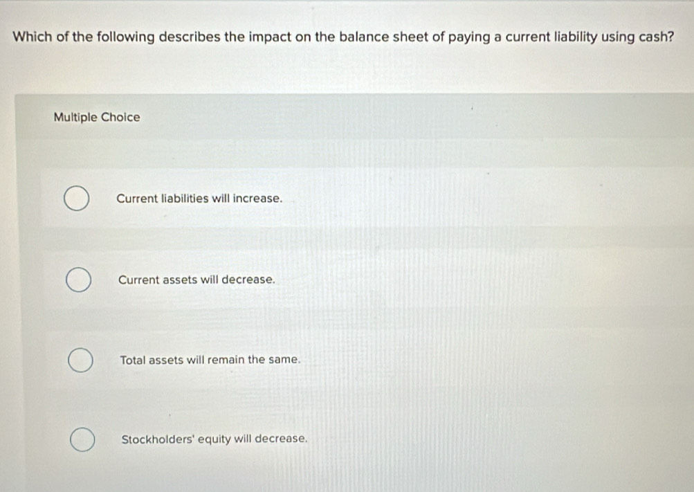 Which of the following describes the impact on the balance sheet of paying a current liability using cash?
Multiple Choice
Current liabilities will increase.
Current assets will decrease.
Total assets will remain the same.
Stockholders' equity will decrease.