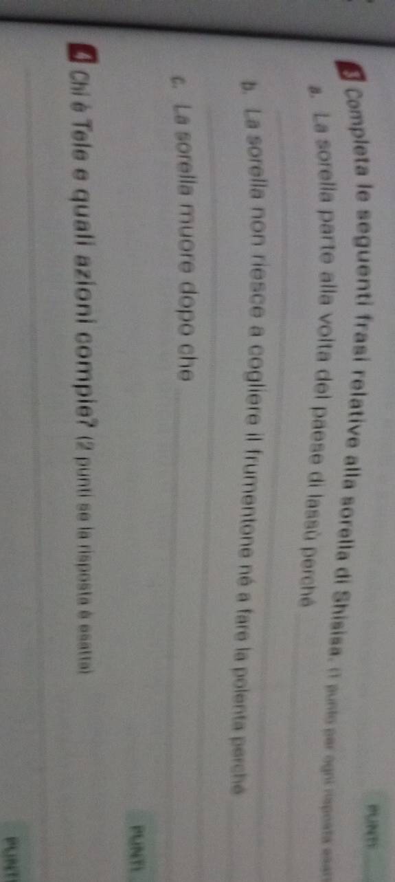 PUNT 
Completa le seguenti frasi relative alla sorella di Shisisa. (1 punto per ogni rsposta ea 
_ 
_ 
. La sorella parte alla volta del paese di lassù perché 
_ 
b. La sorella non riesce a cogliere il frumentone né a fare la polenta perche_ 
c. La sorella muore dopo che_ 
PUNTL 
É Chi è Tele e quali azioni compie? (2 punti se la risposta é esatta) 
__ 
_ 
PUNT
