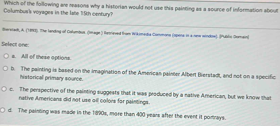 Which of the following are reasons why a historian would not use this painting as a source of information about
Columbus's voyages in the late 15th century?
Bierstadt, A. (1893). The landing of Columbus. (Image.) Retrieved from Wikimedia Commons (opens in a new window). [Public Domain]
Select one:
a. All of these options.
b. The painting is based on the imagination of the American painter Albert Bierstadt, and not on a specific
historical primary source.
c. The perspective of the painting suggests that it was produced by a native American, but we know that
native Americans did not use oil colors for paintings.
d. The painting was made in the 1890s, more than 400 years after the event it portrays.