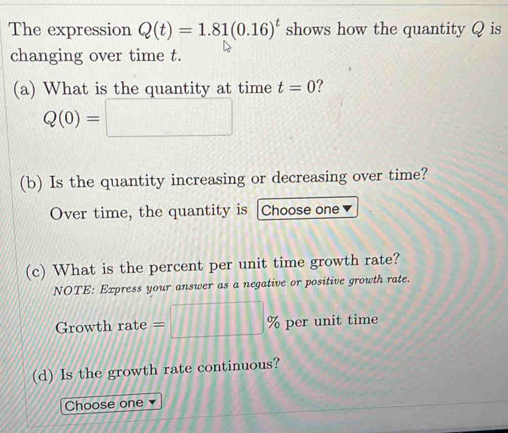 The expression Q(t)=1.81(0.16)^t shows how the quantity Q is 
changing over time t. 
(a) What is the quantity at time t=0 7
Q(0)=□
(b) Is the quantity increasing or decreasing over time? 
Over time, the quantity is Choose one 
(c) What is the percent per unit time growth rate? 
NOTE: Express your answer as a negative or positive growth rate. 
Growth rate =□ % per unit time 
(d) Is the growth rate continuous? 
Choose one