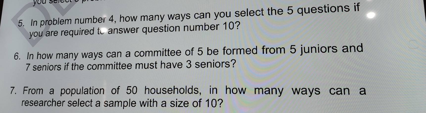 you selec 
5. In problem number 4, how many ways can you select the 5 questions if 
you are required to answer question number 10? 
6. In how many ways can a committee of 5 be formed from 5 juniors and
7 seniors if the committee must have 3 seniors? 
7. From a population of 50 households, in how many ways can a 
researcher select a sample with a size of 10?