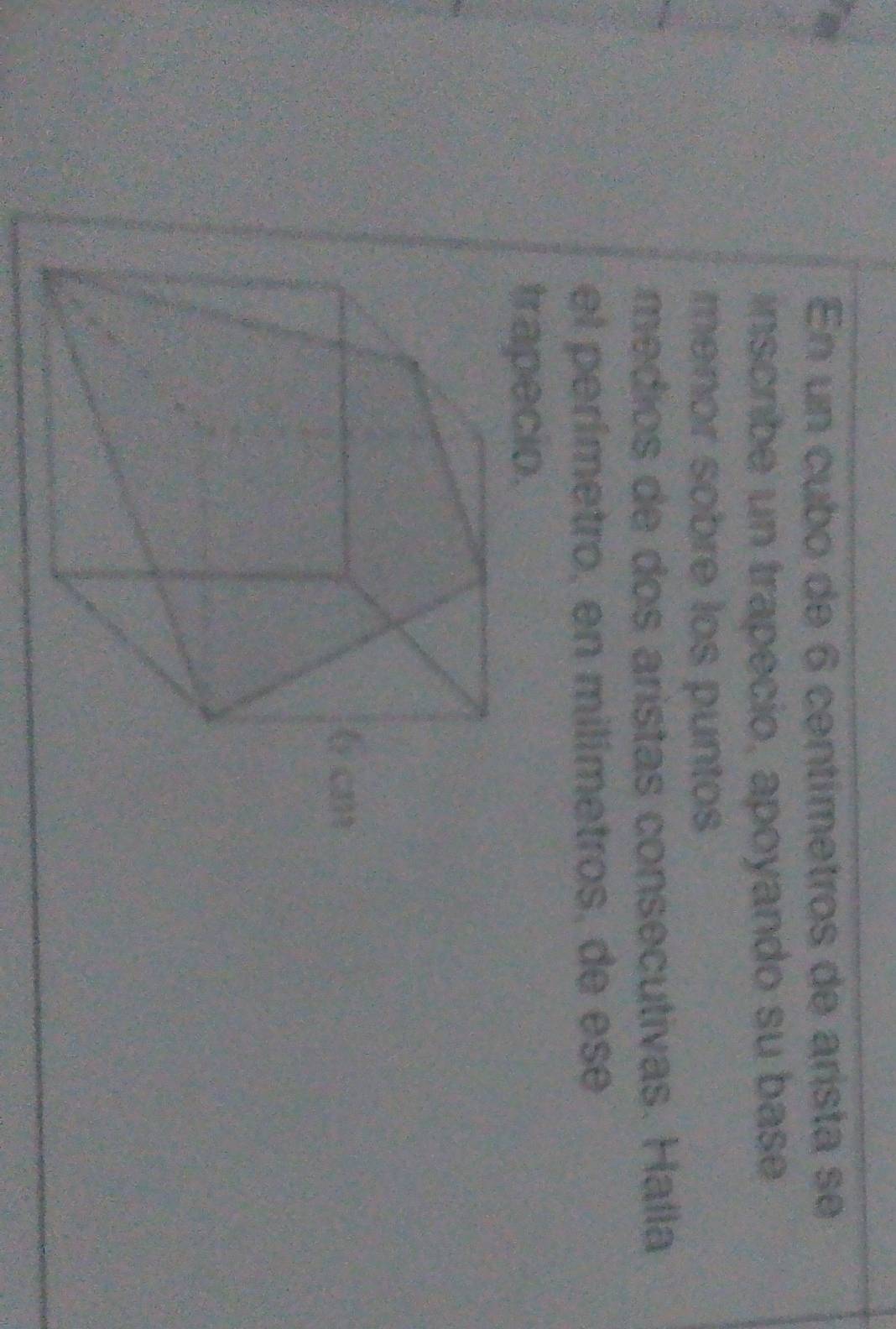 En un cubo de 6 centímetros de arista se 
inscribe un trapecio, apoyando su base 
menor sobre los puntos 
médios de dos aristas consecutivas. Halla 
el perímetro, en milímetros, de ese 
trapecio.