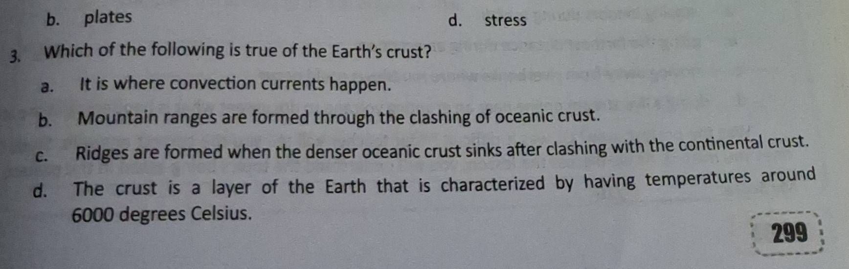 b. plates d. stress
3. Which of the following is true of the Earth's crust?
a. It is where convection currents happen.
b. Mountain ranges are formed through the clashing of oceanic crust.
c. Ridges are formed when the denser oceanic crust sinks after clashing with the continental crust.
d. The crust is a layer of the Earth that is characterized by having temperatures around
6000 degrees Celsius.
299