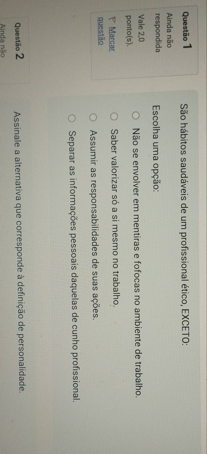 São hábitos saudáveis de um profissional ético, EXCETO:
Ainda não
respondida Escolha uma opção:
Vale 2, 0
Não se envolver em mentiras e fofocas no ambiente de trabalho.
ponto(s).
Marcar Saber valorizar só a si mesmo no trabalho.
questão
Assumir as responsabilidades de suas ações.
Separar as informações pessoais daquelas de cunho profissional.
Questão 2 Assinale a alternativa que corresponde à definição de personalidade.
Ainda não