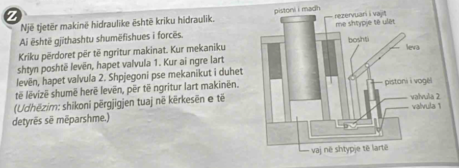 Një tjetër makinë hidraulike ēshtë kriku hidraulik. madh 
Ai ēshtë gjithashtu shumëfishues i forcës. 
Kriku përdoret për të ngritur makinat. Kur mekaniku 
shtyn poshtë levën, hapet valvula 1. Kur ai ngre lart 
levën, hapet valvula 2. Shpjegoni pse mekanikut i duhet 
të lëvizë shumë herë levën, për të ngritur lart makinën. 
(Udhëzim: shikoni përgjigjen tuaj në kërkesën e të 
detyrës së mēparshme.)