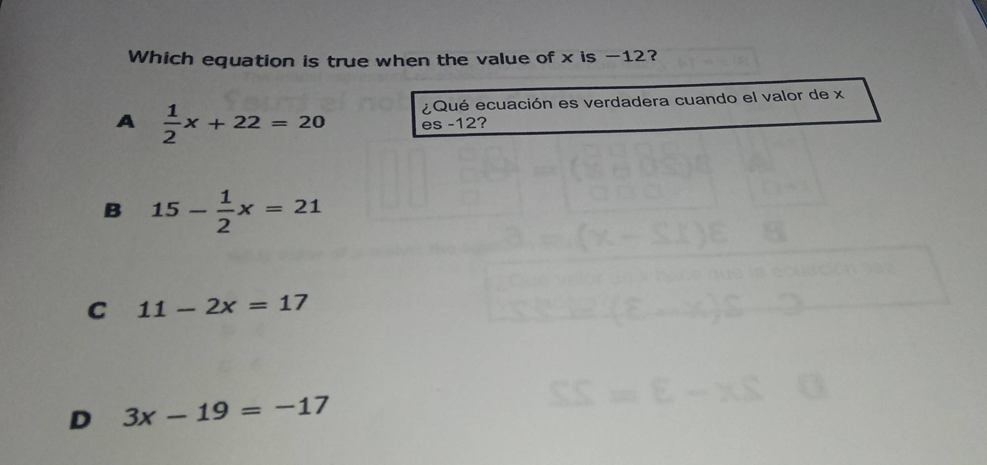 Which equation is true when the value of x is -12?
A  1/2 x+22=20
¿Qué ecuación es verdadera cuando el valor de x
es -12?
B 15- 1/2 x=21
C 11-2x=17
D 3x-19=-17