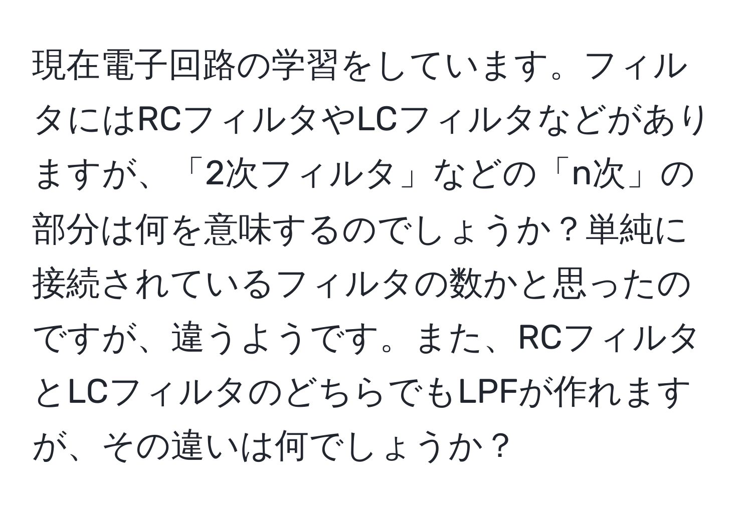 現在電子回路の学習をしています。フィルタにはRCフィルタやLCフィルタなどがありますが、「2次フィルタ」などの「n次」の部分は何を意味するのでしょうか？単純に接続されているフィルタの数かと思ったのですが、違うようです。また、RCフィルタとLCフィルタのどちらでもLPFが作れますが、その違いは何でしょうか？