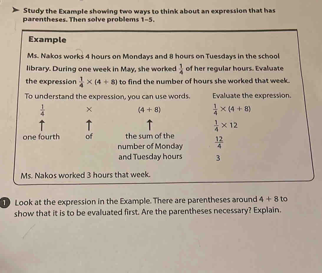 Study the Example showing two ways to think about an expression that has 
parentheses. Then solve problems 1-5. 
Example 
Ms. Nakos works 4 hours on Mondays and 8 hours on Tuesdays in the school 
library. During one week in May, she worked  1/4  of her regular hours. Evaluate 
the expression  1/4 * (4+8) to find the number of hours she worked that week. 
To understand the expression, you can use words. Evaluate the expression.
 1/4 
×
(4+8)
 1/4 * (4+8)
 1/4 * 12
one fourth of the sum of the 
number of Monday  12/4 
and Tuesday hours 3 
Ms. Nakos worked 3 hours that week. 
1 Look at the expression in the Example. There are parentheses around 4+8 to 
show that it is to be evaluated first. Are the parentheses necessary? Explain.