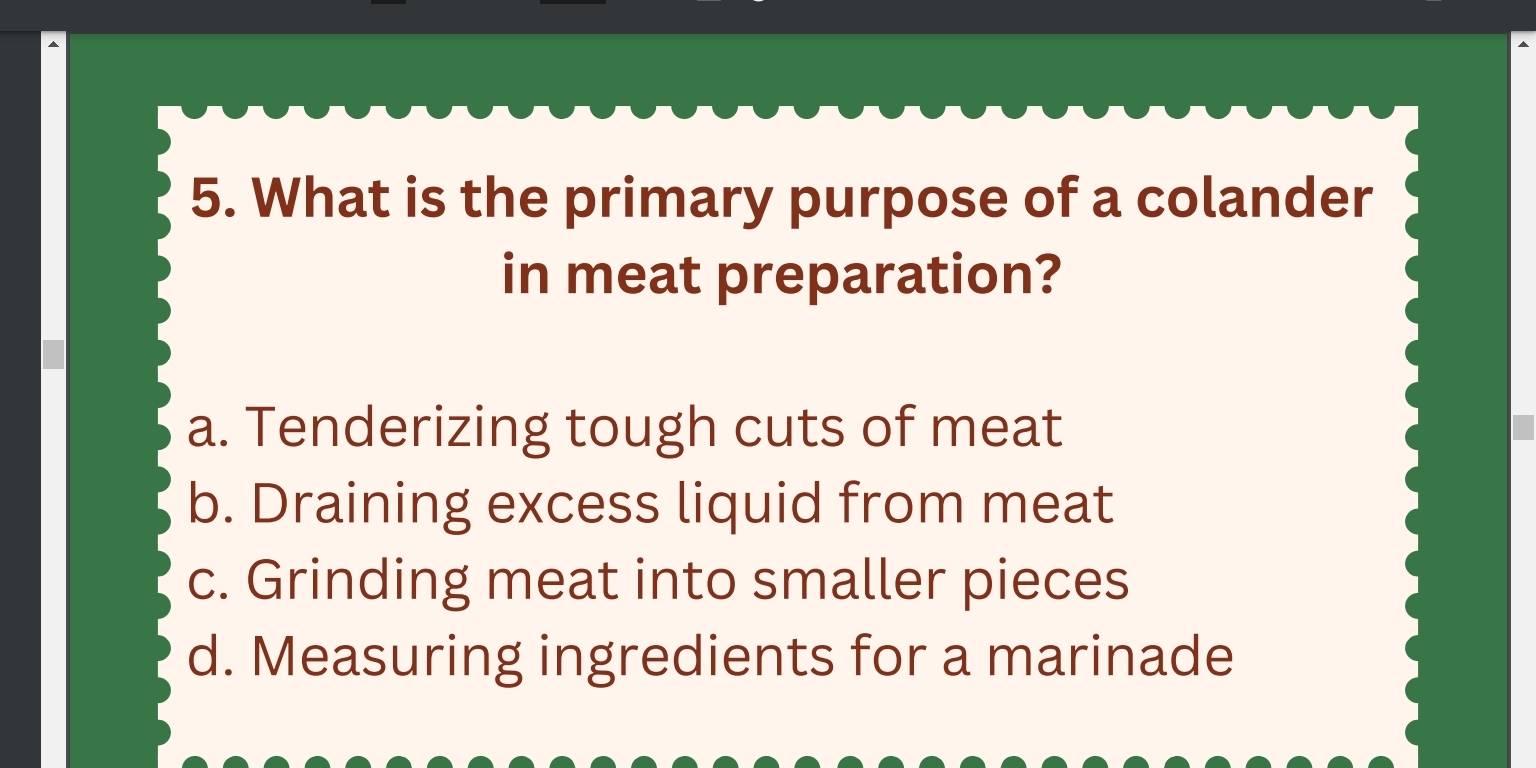 What is the primary purpose of a colander
in meat preparation?
a. Tenderizing tough cuts of meat
b. Draining excess liquid from meat
c. Grinding meat into smaller pieces
d. Measuring ingredients for a marinade