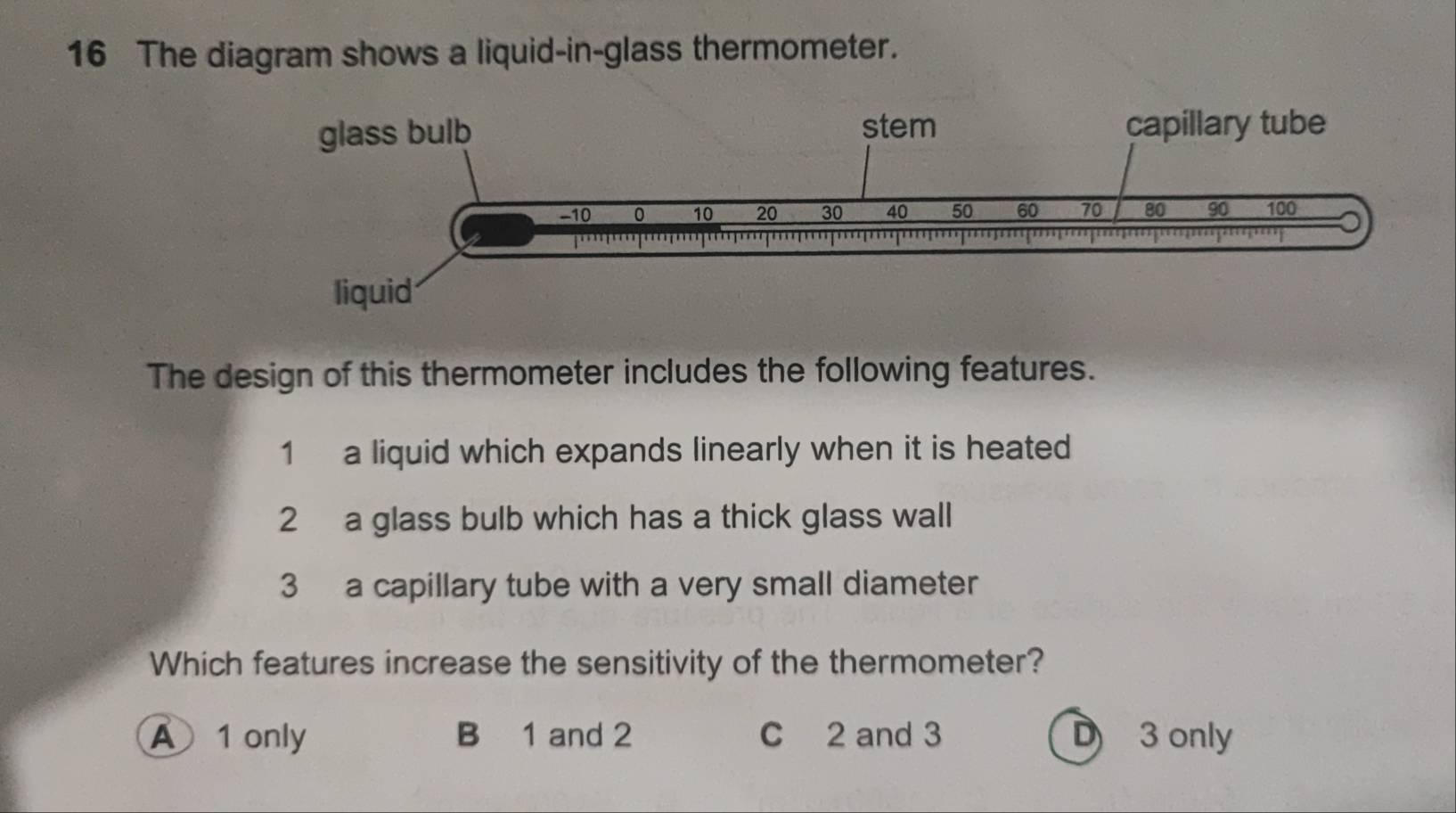 The diagram shows a liquid-in-glass thermometer.
The design of this thermometer includes the following features.
1 a liquid which expands linearly when it is heated
2 a glass bulb which has a thick glass wall
3 a capillary tube with a very small diameter
Which features increase the sensitivity of the thermometer?
A 1 only B 1 and 2 C 2 and 3 D 3 only