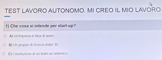 TEST LAVORO AUTONOMO. MI CREO IL MIO LAVORO
1) Che cosa si intende per start-up?
A) Un'impresa in fase di avvio.
B) Un gruppo di ricerca under 30.
C) L'evoluzione di un team accademico.