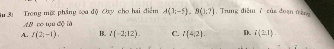 iu 3: Trong mặt phẳng tọa độ Oxy cho hai điểm A(3;-5), B(1;7). Trung điểm / của đoạn thắng
AB có tọa độ là
D.
A. I(2;-1). B. I(-2;12). C. I(4;2). I(2;1).