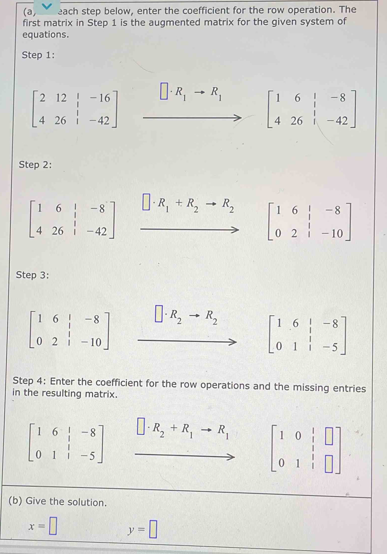 (a, each step below, enter the coefficient for the row operation. The 
first matrix in Step 1 is the augmented matrix for the given system of 
equations. 
Step 1:
beginbmatrix 2&12&|&-16 4&26&|&-42endbmatrix □ · R_1to R_1 beginbmatrix 1&6&|&-8 4&26&|&-42endbmatrix
Step 2:
beginbmatrix 1&6&|&-8 4&26&|&-42endbmatrix □ · R_1+R_2to R_2 beginbmatrix 1&6&|&-8 0&2&|&-10endbmatrix
Step 3:
beginbmatrix 1&6&|&-8 0&2&|&-10end(bmatrix)° R_2to R_2 beginbmatrix 1&6&|&-8 0&1&|&-5endbmatrix
Step 4: Enter the coefficient for the row operations and the missing entries 
in the resulting matrix.
beginbmatrix 1&6&|&-8 0&1&|&-5endbmatrix □ · R_2+R_1to R_1 beginbmatrix 1&0&1&□  0&1&1 0&1&1&□ endbmatrix
(b) Give the solution.
x=□
y=□