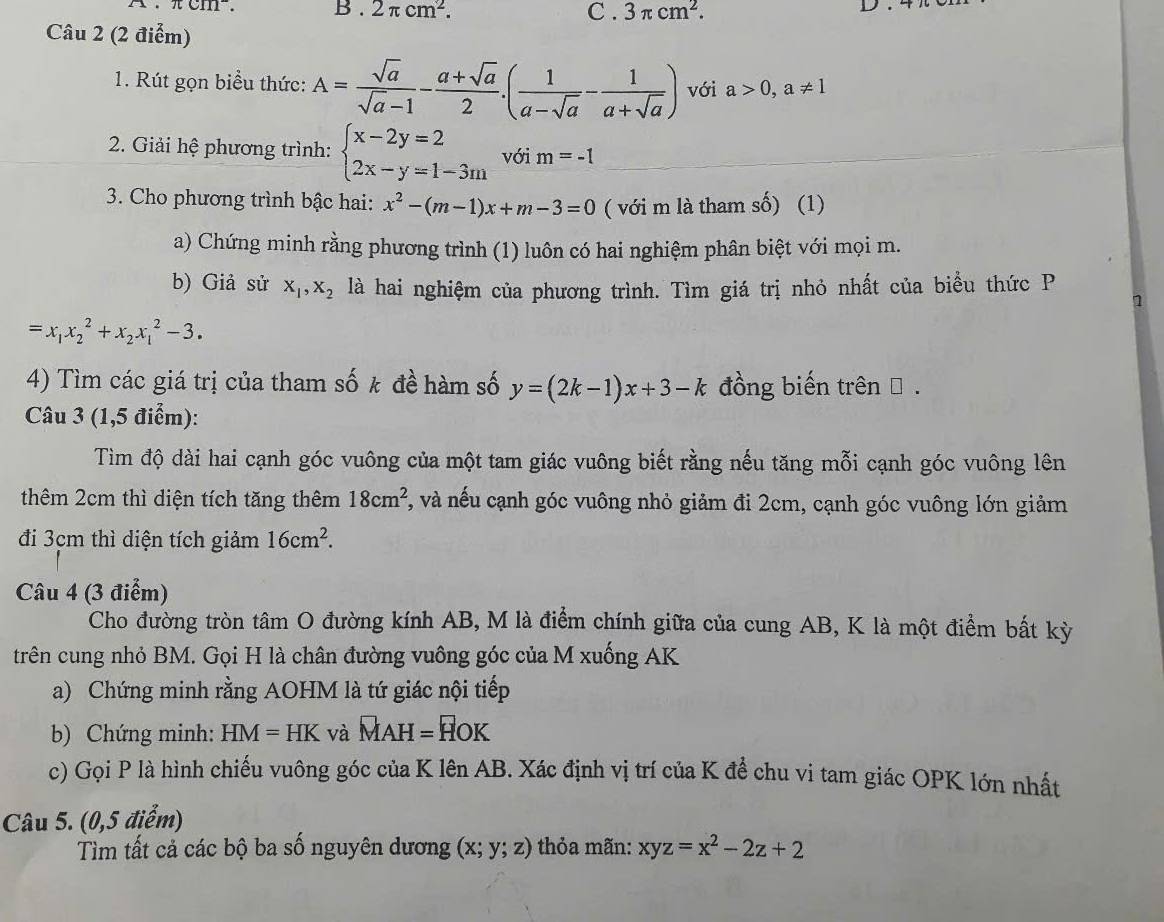 2π cm^2.
Câu 2 (2 điểm) C . 3π cm^2.
1. Rút gọn biểu thức: A= sqrt(a)/sqrt(a)-1 - (a+sqrt(a))/2 .( 1/a-sqrt(a) - 1/a+sqrt(a) ) với a>0,a!= 1
* 2. Giải hệ phương trình: beginarrayl x-2y=2 2x-y=1-3mendarray. với m=-1
3. Cho phương trình bậc hai: x^2-(m-1)x+m-3=0 ( với m là tham số) (1)
a) Chứng minh rằng phương trình (1) luôn có hai nghiệm phân biệt với mọi m.
b) Giả sử X_1,X_2 là hai nghiệm của phương trình. Tìm giá trị nhỏ nhất của biểu thức P
1
=x_1x_2^(2+x_2)x_1^(2-3.
4) Tìm các giá trị của tham số k đề hàm số y=(2k-1)x+3-k đồng biến trên β .
Câu 3 (1,5 điểm):
Tìm độ dài hai cạnh góc vuông của một tam giác vuông biết rằng nếu tăng mỗi cạnh góc vuông lên
thêm 2cm thì diện tích tăng thêm 18cm^2) 1, và nếu cạnh góc vuông nhỏ giảm đi 2cm, cạnh góc vuông lớn giảm
đi 3cm thì diện tích giảm 16cm^2.
Câu 4 (3 điểm)
Cho đường tròn tâm O đường kính AB, M là điểm chính giữa của cung AB, K là một điểm bất kỳ
trên cung nhỏ BM. Gọi H là chân đường vuông góc của M xuống AK
a) Chứng minh rằng AOHM là tứ giác nội tiếp
b) Chứng minh: HM=HK và MAH=HOK
c) Gọi P là hình chiếu vuông góc của K lên AB. Xác định vị trí của K để chu vi tam giác OPK lớn nhất
Câu 5. (0,5 điểm)
Tìm tất cả các bộ ba số nguyên dương (x;y;z) thỏa mãn: xyz=x^2-2z+2