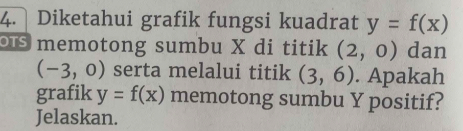 Diketahui grafik fungsi kuadrat y=f(x)
memotong sumbu X di titik (2,0) dan
(-3,0) serta melalui titik (3,6). Apakah 
grafik y=f(x) memotong sumbu Y positif? 
Jelaskan.