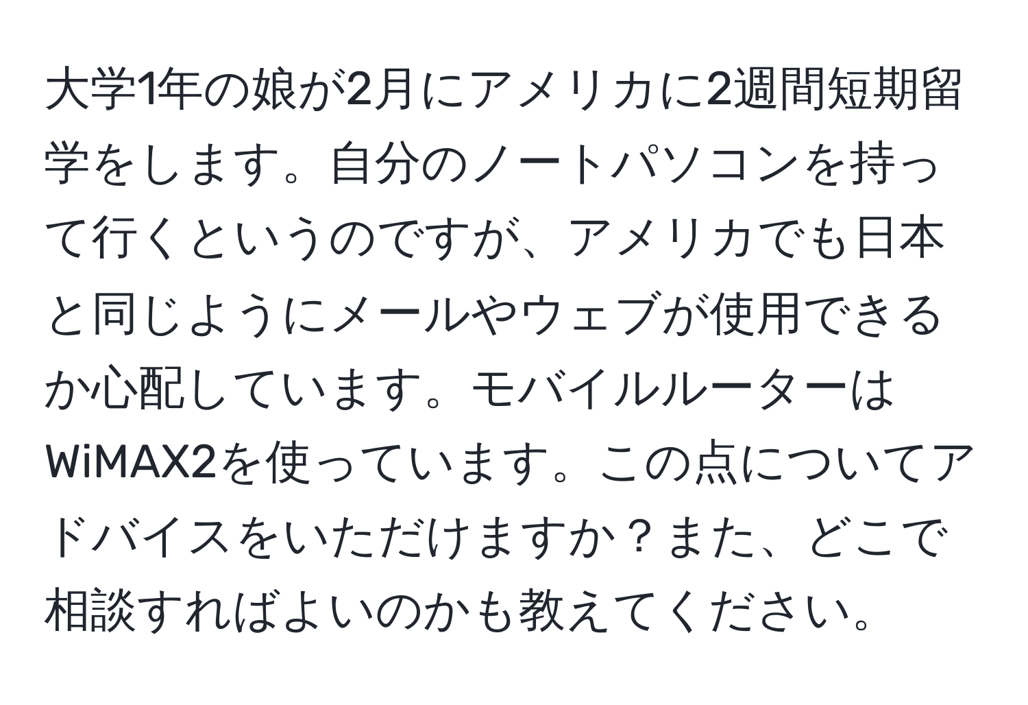 大学1年の娘が2月にアメリカに2週間短期留学をします。自分のノートパソコンを持って行くというのですが、アメリカでも日本と同じようにメールやウェブが使用できるか心配しています。モバイルルーターはWiMAX2を使っています。この点についてアドバイスをいただけますか？また、どこで相談すればよいのかも教えてください。