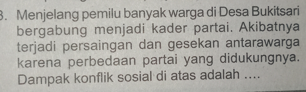 Menjelang pemilu banyak warga di Desa Bukitsari 
bergabung menjadi kader partai. Akibatnya 
terjadi persaingan dan gesekan antarawarga 
karena perbedaan partai yang didukungnya. 
Dampak konflik sosial di atas adalah ....