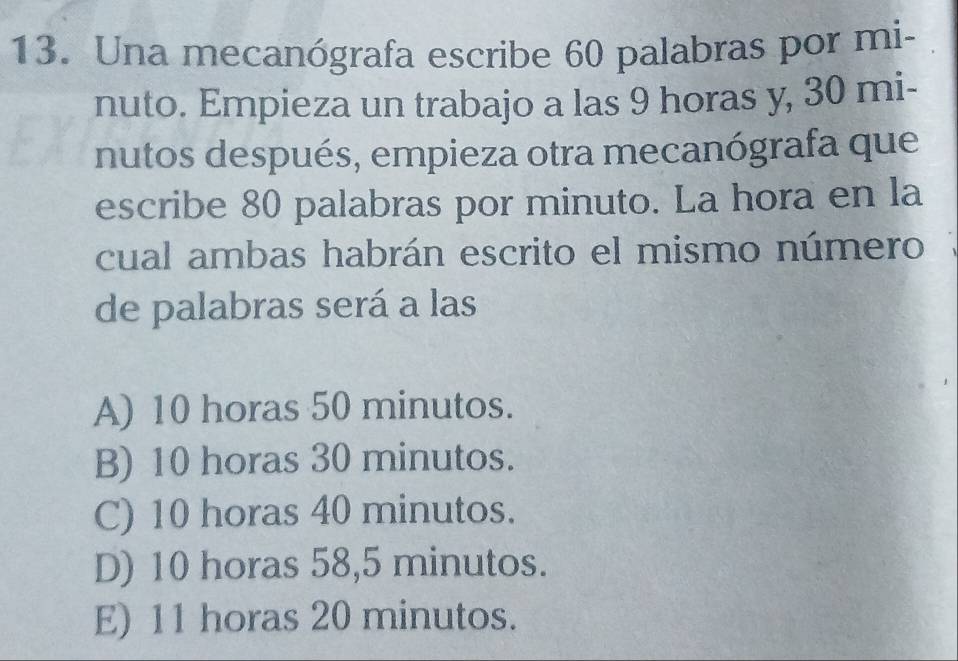 Una mecanógrafa escribe 60 palabras por mi-
nuto. Empieza un trabajo a las 9 horas y, 30 mi-
nutos después, empieza otra mecanógrafa que
escribe 80 palabras por minuto. La hora en la
cual ambas habrán escrito el mismo número
de palabras será a las
A) 10 horas 50 minutos.
B) 10 horas 30 minutos.
C) 10 horas 40 minutos.
D) 10 horas 58, 5 minutos.
E) 11 horas 20 minutos.