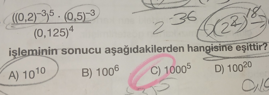 frac ((0,2)^-3)^5· (0,5)^-3(0,125)^4
isleminin sonucu aşağıdakilerden hangisine eşittir?
C)
A) 10^(10) B) 100^6 1000^5 D) 100^(20)