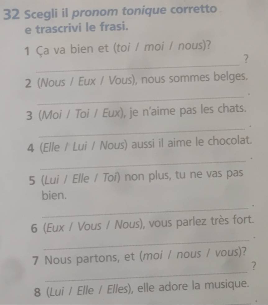 Scegli il pronom tonique corretto 
e trascrivi le frasi. 
1 Ça va bien et (toi / moi / nous)? 
_ 
? 
2 (Nous / Eux / Vous), nous sommes belges. 
_ 
3 (Moi / Toi / Eux), je n'aime pas les chats. 
_ 
4 (Elle / Lui / Nous) aussi il aime le chocolat. 
_ 
5 (Lui / Elle / Toi) non plus, tu ne vas pas 
bien. 
_. 
6 (Eux / Vous / Nous), vous parlez très fort. 
_ 
, 
7 Nous partons, et (moi / nous / vous)? 
_ 
? 
8 (Lui / Elle / Elles), elle adore la musique.