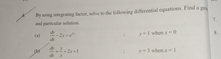 A By using integrating factor, solve to the following differential equations. Find a ge 
7. 
and particular solution. 
(a)  dy/dx -2y=e^(2x) when x=0; y=1
8. 
(b)  dy/dx = y/x +2x+1 when x=1; y=3