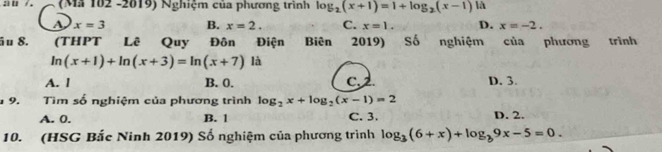 a 0 / . (Mã 102 -2019) Nghiệm của phương trình log _2(x+1)=1+log _2(x-1) là
a x=3
B. x=2. C. x=1. D. x=-2. 
âu 8. (THPT Lê Quy Đôn Điện Biên 2019) Số nghiệm của phương trình
ln (x+1)+ln (x+3)=ln (x+7)1i 1
A. l B. 0. C. 2. D. 3.
9. Tìm số nghiệm của phương trình log _2x+log _2(x-1)=2
A. 0. B. 1 C. 3. D. 2.
10. (HSG Bắc Ninh 2019) Số nghiệm của phương trình log _3(6+x)+log _39x-5=0.