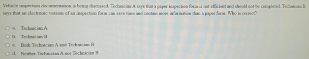 Vehicle inspection documentation is being discussed. Technician A says that a paper inspection form is not efficient and should not be completed. Technician B
says that an electronic version of an inspection form can save time and contain more information than a paper form. Who is correct?
a. Technician A
b. Technician B
c. Both Technician A and Technician B
d. Neither Technician A nor Technician B