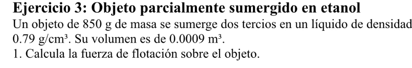 Objeto parcialmente sumergido en etanol 
Un objeto de 850 g de masa se sumerge dos tercios en un líquido de densidad
0.79g/cm^3. Su volumen es de 0.0009m^3. 
1. Calcula la fuerza de flotación sobre el objeto.