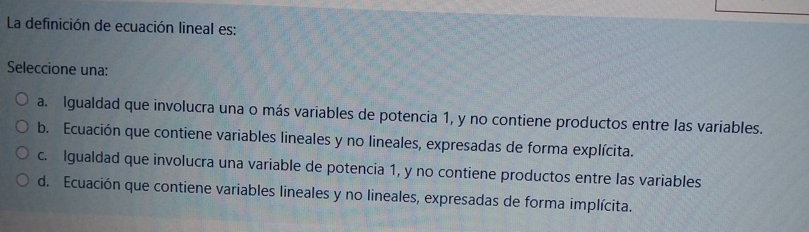 La definición de ecuación lineal es:
Seleccione una:
a. Igualdad que involucra una o más variables de potencia 1, y no contiene productos entre las variables.
b. Ecuación que contiene variables lineales y no lineales, expresadas de forma explícita.
c. Igualdad que involucra una variable de potencia 1, y no contiene productos entre las variables
d. Ecuación que contiene variables lineales y no lineales, expresadas de forma implícita.