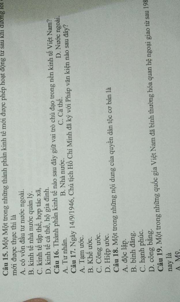 Một Một trong những thành phần kinh tế mới được phép hoạt động tử sau khi dường lới
mới được thực thi là
A. có vốn đầu tư nước ngoài.
B. kinh tế nhà nước quản lý.
C. kinh tế tập thể, hợp tác xã,
D. kinh tế cá thể, hộ gia đình.
Câu 16. Thành phần kinh tế nào sau đây giữ vai trò chủ đạo trong nền kinh tế Việt Nam?
A. Tư nhân. B. Nhà nước. C. Cá thế. D. Nước ngoài.
Câu 17. Ngày 14/9/1946, Chủ tịch Hồ Chí Minh đã ký với Pháp văn kiện nào sau đây?
A. Tạm ước.
B. Khế ước.
C. Công ước.
D. Hiệp ước.
Câu 18. Một trong những nội dung của quyền dân tộc cơ bản là
A. độc lập.
B. bình đăng.
C. hạnh phúc.
D. công bằng.
Câu 19. Một trong những quốc gia Việt Nam đã bình thường hóa quan hệ ngoại giao từ sau 198
nay là
A Mỹ.