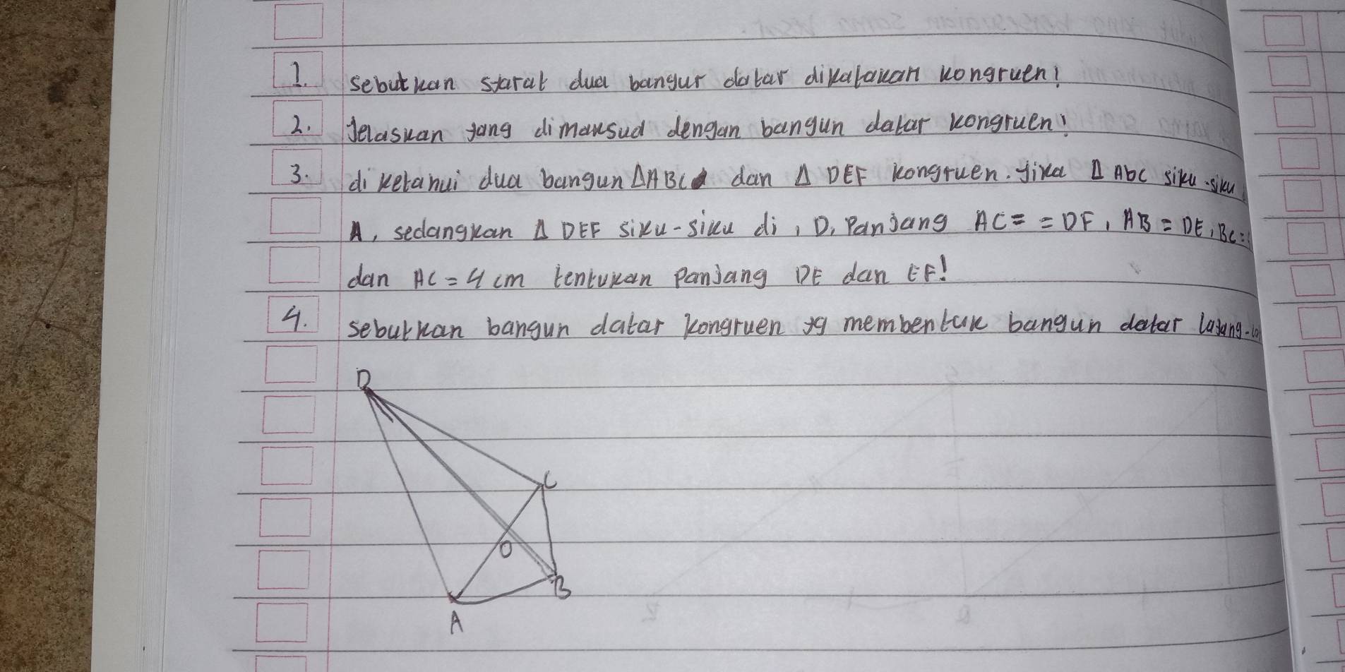 sebutuan staral dud bangur dolar dikalauan uongruen! 
2. Jelasuan jong dimausud dengan bangun dalar kongruen? 
3. di ketanui dua bangun △ ABC dan △ DEF kongruen. yird Abc siku. siku 
A, sedangkan △ DEF sixu-sicu di, D, Panjang AC==DF, AB=DE, BC=
dan AC=4cm teniuian Panjang DE dan EF! 
4. sebulkan bangun datar kongruen yg membentuk bangun detar lasang.