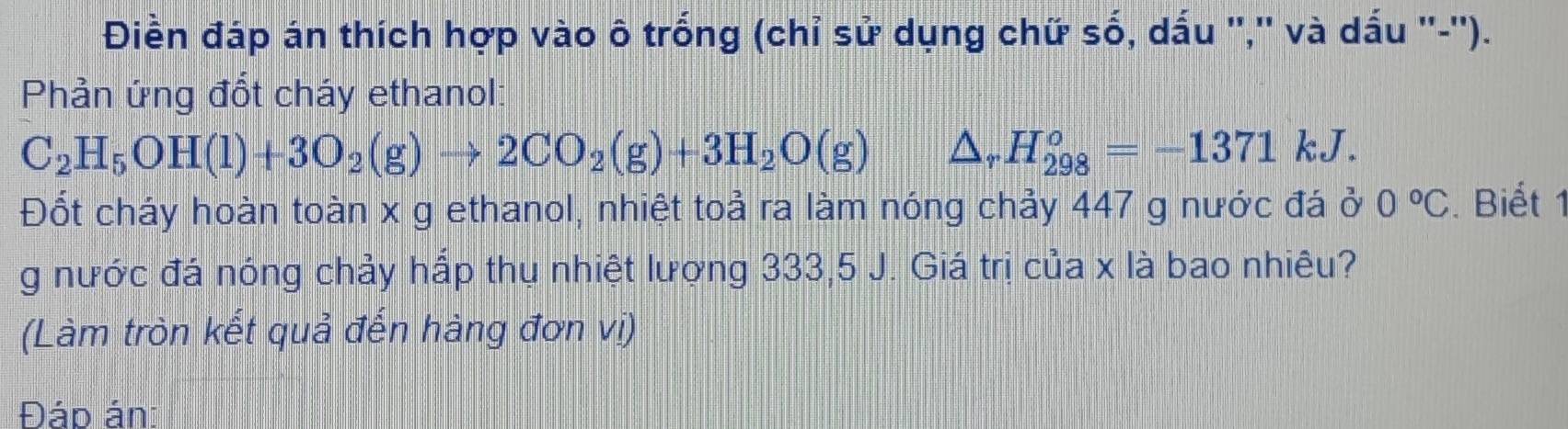 Điền đáp án thích hợp vào ô trống (chỉ sử dụng chữ số, dấu '','' và dấu ''-''). 
Phản ứng đổt cháy ethanol:
C_2H_5OH(l)+3O_2(g)to 2CO_2(g)+3H_2O(g) △ _rH_(298)^o=-1371 | kJ. 
Đốt cháy hoàn toàn x g ethanol, nhiệt toả ra làm nóng chảy 447 g nước đá ở 0°C. Biết 1 
g nước đá nóng chảy hấp thụ nhiệt lượng 333, 5 J. Giá trị của x là bao nhiêu? 
(Làm tròn kết quả đến hàng đơn vị) 
Đáp án: