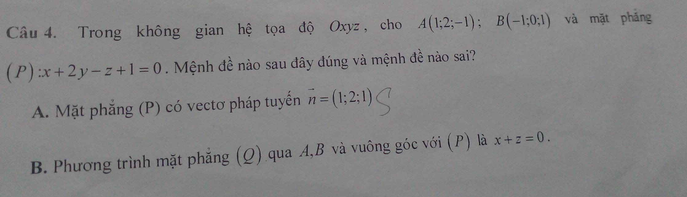 Trong không gian hệ tọa độ Oxyz , cho A(1;2;-1); B(-1;0;1) và mặt pháng
(P):x+2y-z+1=0 Mệnh đề nào sau đây đúng và mệnh đề nào sai?
A. Mặt phẳng (P) có vectơ pháp tuyến vector n=(1;2;1)
B. Phương trình mặt phẳng (Q) qua A, B và vuông góc với (P) là x+z=0.