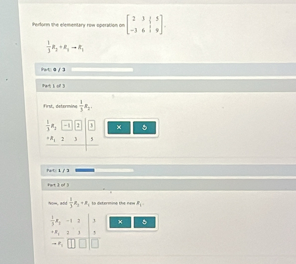 Perform the elementary row operation on beginbmatrix 2&3&|&5 -3&6&|&9endbmatrix.
 1/3 R_2+R_1to R_1
Part: 0 / 3 
Part 1 of 3 
First, determine  1/3 R_2.
 1/3 R_2 -1 2 3 ×
+R_1 2 3 5
Parts 1 / 3 
Part 2 of 3 
Now, add  1/3 R_2+R_1 to determine the new R_1-
 1/3 R_2 -1 2 3 ×
+R_1 2 1 5
R_1