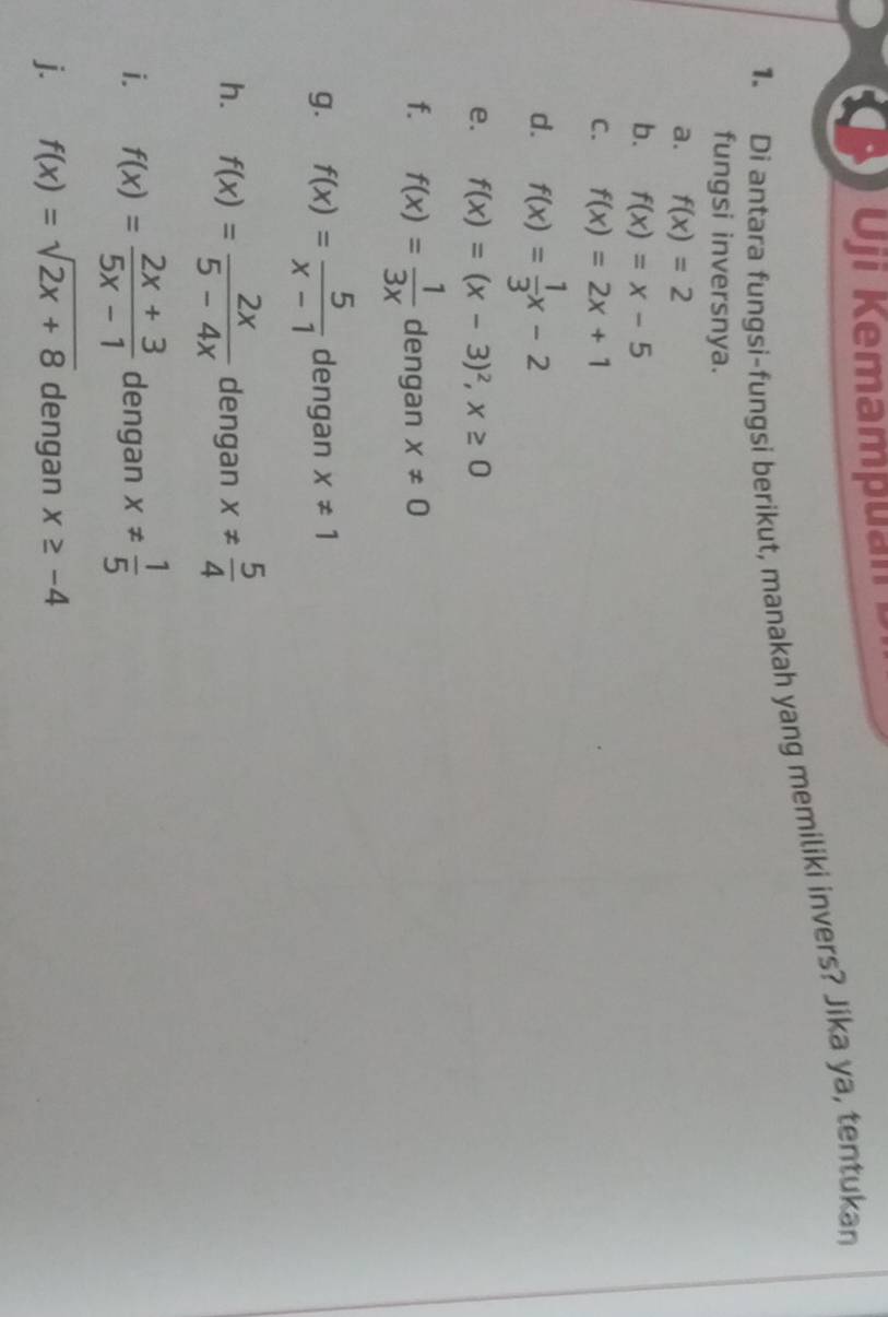 Oji Kemam uan 
1. Di antara fungsi-fungsi berikut, manakah yang memiliki invers? Jika ya, tentukan 
fungsi inversnya. 
a. f(x)=2
b. f(x)=x-5
C. f(x)=2x+1
d. f(x)= 1/3 x-2
e. f(x)=(x-3)^2, x≥ 0
f. f(x)= 1/3x  dengan x!= 0
g. f(x)= 5/x-1  dengan x!= 1
h. f(x)= 2x/5-4x  dengan x!=  5/4 
i. f(x)= (2x+3)/5x-1  dengan x!=  1/5 
j. f(x)=sqrt(2x+8) dengan x≥ -4