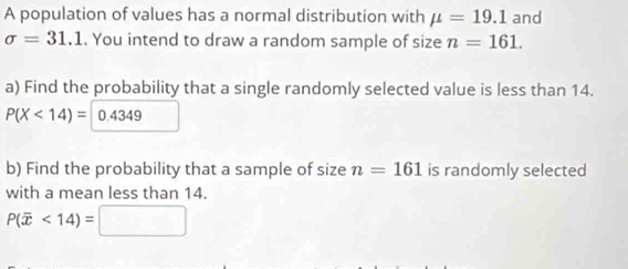 A population of values has a normal distribution with mu =19.1 and
sigma =31.1. You intend to draw a random sample of size n=161. 
a) Find the probability that a single randomly selected value is less than 14.
P(X<14)= 0.4349
b) Find the probability that a sample of size n=161 is randomly selected 
with a mean less than 14.
P(overline x<14)=□ □ 