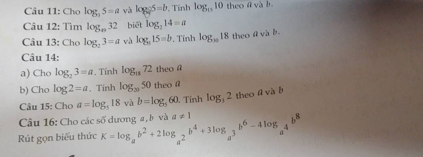 Cho log _35=a và log _35=b. Tính log _1510 theo a và b. 
Câu 12: Tìm log _4932 biết log _214=a
Câu 13: Cho log _23=a và log _315=b. Tính log _3018 theo avà b. 
Câu 14: 
a) Cho log _23=a. Tính log _1872 theo a 
b) Cho log 2=a. Tính log _2050 theo a 
Câu 15: Cho a=log _518 và b=log _560. Tính log _32 theo a và b 
Câu 16: Cho các số dương a , b và a!= 1
Rút gọn biểu thức K=log _ab^2+2log _a^2b^4+3log _a^3b^6-4log _a^4b^8