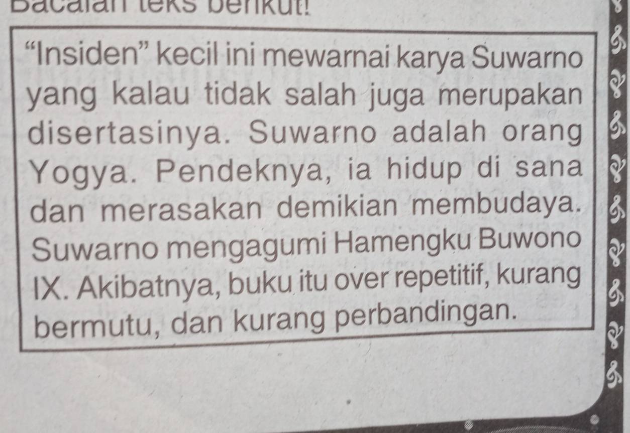 Bacalan teks benkut! 
“Insiden” kecil ini mewarnai karya Suwarno 
yang kalau tidak salah juga merupakan 
disertasinya. Suwarno adalah orang 
Yogya. Pendeknya, ia hidup di sana 
dan merasakan demikian membudaya. 
Suwarno mengagumi Hamengku Buwono 
IX. Akibatnya, buku itu over repetitif, kurang 
bermutu, dan kurang perbandingan.