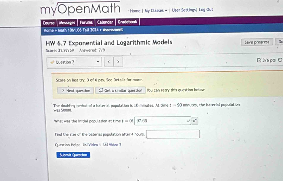 myOpenMath Home | My Classes ▼ | User Settings| Log Out 
Course Messages Forums Calendar Gradebook 
Home > Math 1061.06 Fall 2024 > Assessment 
HW 6.7 Exponential and Logarithmic Models Save progress Do 
Score: 31.97/59 Answered: 7/9 
Question 7 < > 3/6 pts つ 
Score on last try: 3 of 6 pts. See Details for more. 
> Next question Get a similar question You can retry this question below 
The doubling period of a baterial population is 10 minutes. At time t=90 minutes, the baterial population 
was 50000. 
What was the initial population at time t=0? 97.66 
Find the size of the baterial population after 4 hours. 
Question Help: Video 1 Video 2 
Submit Question