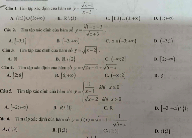 Tìm tập xác định của hàm số y= (sqrt(x-1))/x-3 .
A. (1;3)∪ (3;+∈fty ) B. R| 3 C. [1;3)∪ (3;+∈fty ) D. [1;+∈fty )
Câu 2. Tìm tập xác định của hàm số y= (sqrt[3](1-x)+3)/sqrt(x+3) .
A. [-3;1] B. [-3;+∈fty ) C. x∈ (-3;+∈fty ) D. (-3;1)
Câu 3. Tìm tập xác định của hàm số y=sqrt(|x-2|).
A. R B. R/ 2 C. (-∈fty ;2] D. [2;+∈fty )
Câu 4. Tìm tập xác định của hàm số y=sqrt(2x-4)+sqrt(6-x).
B.
A. [2;6] [6;+∈fty ) C. (-∈fty ;2] D. φ
Câu 5. Tìm tập xác định của hàm số: y=beginarrayl  1/x-1  sqrt(x+2)endarray. khi x≤ 0
khi x>0
A. [-2;+∈fty ) B. Rvee  1 C. R D. [-2;+∈fty ) 1
Câu 6. Tìm tập xác định của hàm số y=f(x)=sqrt(x-1)+ 1/sqrt(3-x) .
A. (1;3) B. [1;3) C. [1;3] D. (1;3]