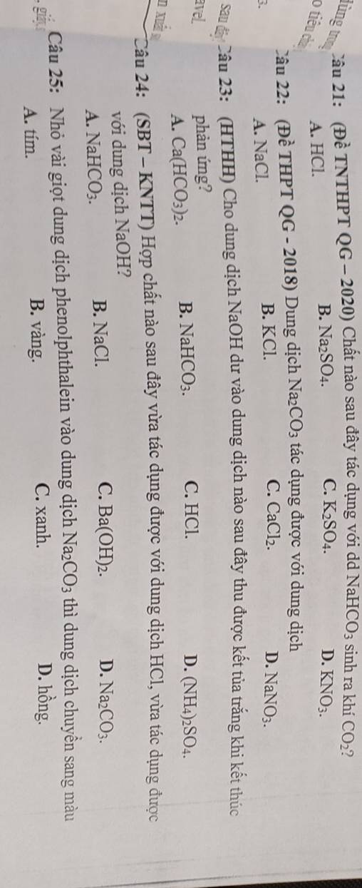 lùng tro Câu 21: (Đề TNTHPT QG - 2020) Chất nào sau đây tác dụng với dd NaHCO_3 sinh ra khí CO_2 2
A. HCl.
B. Na_2SO_4. C. K_2SO_4. D. KNO_3. 
o tiêu chà
Câu 22: (Đề THPT QG - 2018) Dung dịch Na_2CO_3 tác dụng được với dung dịch
3.
A. NaCl. B. KCl.
C. CaCl_2. D. NaNO_3. 
sau đáy! Câu 23: (HTHH) Cho dung dịch NaOH dư vào dung dịch nào sau đây thu được kết tủa trắng khi kết thúc
avel. phản ứng?
A. Ca(HCO_3)_2.
B. NaHCO_3. C. HCl. D. (NH_4)_2SO_4. 
n xuất s
Câu 24: (SBT - KNTT) Hợp chất nào sau đây vừa tác dụng được với dung dịch HCl, vừa tác dụng được
với dung dịch NaOH?
A. NaHCO_3. B. NaCl.
C. Ba(OH)_2. D. Na_2CO_3. 
Câu 25: Nhỏ vài giọt dung dịch phenolphthalein vào dung dịch Na_2CO_3 thì dung dịch chuyền sang màu
A. tím. B. vàng. C. xanh.
D. hồng.