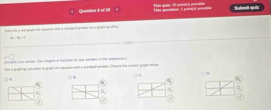 This quiz: 20 point(s) possible
This question: 1 point(s) possible Submit quiz
Solve for y and graph the equation with a standard window on a graphing utility.
5x-4y=5
y=□
(Simplify your answer. Use integers or fractions for any numbers in the expression.)
Use a graphing calculator to graph the equation with a standard window. Choose the correct graph below,
C.
D.
A.
B.
z