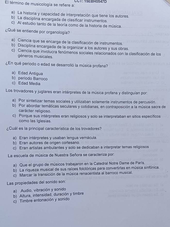 CCT: 15EBH0547D
El término de musicología se refiere a:
a) La historia y capacidad de interpretación que tiene los autores.
b) La disciplina encargada de clasificar instrumentos.
c) Al estudio tanto de la teoría como de la historia de música.
¿Qué se entiende por organología?
a) Ciencia que se encarga de la clasificación de instrumentos.
b) Disciplina encargada de la organizar a los autores y sus obras.
c) Ciencia que involucra fenómenos sociales relacionados con la clasificación de los
géneros musicales.
¿En qué periodo o edad se desarrolló la música profana?
a) Edad Antigua
b) periodo Barroco
c) Edad Media
Los trovadores y juglares eran intérpretes de la música profana y distinguían por:
a) Por sintetizar temas sociales y utilizaban solamente instrumentos de percusión.
b) Por abordar temáticas seculares y cotidianas, en contraposición a la música sacra de
carácter religioso.
c) Porque sus intérpretes eran religiosos y solo se interpretaban en sitios específicos
como las Iglesias.
¿Cuál es la principal característica de los trovadores?
a) Eran intérpretes y usaban lengua vernácula.
b) Eran autores de origen cortesano.
c) Eran artistas ambulantes y solo se dedicaban a interpretar temas religiosos
La escuela de música de Nuestra Señora se caracteriza por:
a) Que el grupo de músicos trabajaron en la Catedral Notre Dame de París.
b) La riqueza musical de sus raíces folclóricas para convertirlas en música sinfónica.
c) Marcar la transición de la música renacentista al barroco musical.
Las propiedades del sonido son:
a) Audio, vibración y sonido
b) Altura, intensidad, duración y timbre
c) Timbre entonación y sonido