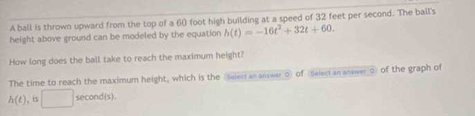 A ball is thrown upward from the top of a 60 foot high building at a speed of 32 feet per second. The ball's 
height above ground can be modeled by the equation h(t)=-16t^2+32t+60. 
How long does the ball take to reach the maximum height? 
The time to reach the maximum height, which is the Select an answer ○ of Select an answer o of the graph of
h(t) , is □ sec ond(s)