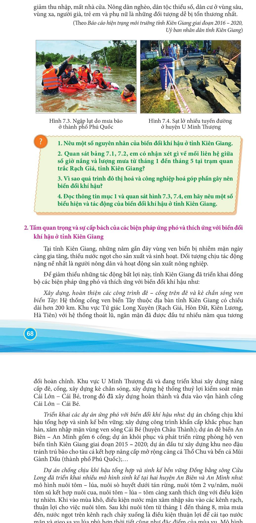 giảm thu nhập, mất nhà cửa. Nông dân nghèo, dân tộc thiểu số, dân cư ở vùng sâu,
vùng xa, người già, trẻ em và phụ nữ là những đối tượng dễ bị tổn thương nhất.
(Theo Báo cáo hiện trạng môi trường tỉnh Kiên Giang giai đoạn 2016 - 2020,
Uỷ ban nhân dân tỉnh Kiên Giang)
Hình 7.3. Ngập lụt do mưa bão Hình 7.4. Sạt lở nhiều tuyến đường
ở thành phố Phú Quốc ở huyện U Minh Thượng
? 1. Nêu một số nguyên nhân của biến đổi khí hậu ở tỉnh Kiên Giang.
2. Quan sát bảng 7.1, 7.2, em có nhận xét gì về mối liên hệ giữa
số giờ nắng và lượng mưa từ tháng 1 đến tháng 5 tại trạm quan
trắc Rạch Giá, tỉnh Kiên Giang?
3. Vì sao quá trình đô thị hoá và công nghiệp hoá góp phần gây nên
biến đổi khí hậu?
4. Đọc thông tin mục 1 và quan sát hình 7.3, 7.4, em hãy nêu một số
biểu hiện và tác động của biến đổi khí hậu ở tỉnh Kiên Giang.
2. Tầm quan trọng và sự cấp bách của các biện pháp ứng phó và thích ứng với biến đổi
khí hậu ở tỉnh Kiên Giang
Tại tỉnh Kiên Giang, những năm gần đây vùng ven biển bị nhiễm mặn ngày
càng gia tăng, thiếu nước ngọt cho sản xuất và sinh hoạt. Đối tượng chịu tác động
nặng nề nhất là người nông dân và hoạt động sản xuất nông nghiệp.
Để giảm thiểu những tác động bất lợi này, tỉnh Kiên Giang đã triển khai đồng
bộ các biện pháp ứng phó và thích ứng với biến đổi khí hậu như:
Xây dựng, hoàn thiện các công trình đê - cống trên đê và kè chắn sóng ven
biển Tây: Hệ thống cống ven biển Tây thuộc địa bàn tỉnh Kiên Giang có chiều
dài hơn 200 km. Khu vực Tứ giác Long Xuyên (Rạch Giá, Hòn Đất, Kiên Lương,
Hà Tiên) với hệ thống thoát lũ, ngăn mặn đã được đầu tư nhiều năm qua tương
68
đối hoàn chỉnh. Khu vực U Minh Thượng đã và đang triển khai xây dựng nâng
cấp đê, cống, xây dựng kè chắn sóng, xây dựng hệ thống thuỷ lợi kiểm soát mặn
Cái Lớn - Cái Bé, trong đó đã xây dựng hoàn thành và đưa vào vận hành cống
Cái Lớn - Cái Bé.
Triển khai các dự án ứng phó với biến đổi khí hậu như: dự án chống chịu khí
hậu tổng hợp và sinh kế bền vững; xây dựng công trình khẩn cấp khắc phục hạn
hán, xâm nhập mặn vùng ven sông Cái Bé (huyện Châu Thành); dự án đê biển An
Biên - An Minh gồm 6 cống; dự án khôi phục và phát triển rừng phòng hộ ven
biển tỉnh Kiên Giang giai đoạn 2015 - 2020; dự án đầu tư xây dựng khu neo đậu
tránh trú bão cho tàu cá kết hợp nâng cấp mở rộng cảng cá Thổ Chu và bến cá Mũi
Gành Dầu (thành phố Phú Quốc);.
Dự án chống chịu khí hậu tổng hợp và sinh kế bền vững Đồng bằng sông Cửu
Long đã triển khai nhiều mô hình sinh kế tại hai huyện An Biên và An Minh như:
mô hình nuôi tôm - lúa, nuôi sò huyết dưới tán rừng, nuôi tôm 2 vụ/năm, nuôi
tôm sú kết hợp nuôi cua, nuôi tôm - lúa - tôm càng xanh thích ứng với điều kiện
tự nhiên. Khi vào mùa khô, điều kiện nước mặn xâm nhập sâu vào các kênh rạch,
thuận lợi cho việc nuôi tôm. Sau khi nuôi tôm từ tháng 1 đến tháng 8, mùa mưa
đến, nước ngọt trên kênh rạch chảy xuống là điều kiện thuận lợi để cải tạo nước