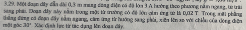 Một đoạn dây dẫn dài 0, 3 m mang dòng điện có độ lớn 3 A hướng theo phương nằm ngang, từ trái 
sang phải. Đoạn dây này nằm trong một từ trường có độ lớn cảm ứng từ là 0,02 T. Trong mặt phẳng 
thẳng đứng có đoạn dây nằm ngang, cảm ứng từ hướng sang phải, xiên lên so với chiều của dòng điện 
một góc 30° *. Xác định lực từ tác dụng lên đoạn dây.