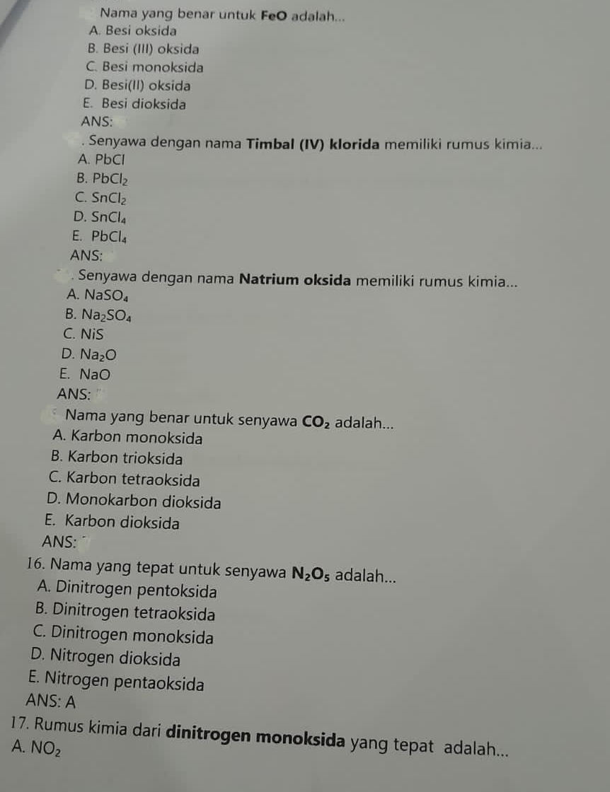 Nama yang benar untuk FeO adalah...
A. Besi oksida
B. Besi (III) oksida
C. Besi monoksida
D. Besi(II) oksida
E. Besi dioksida
ANS:
. Senyawa dengan nama Timbal (IV) klorida memiliki rumus kimia...
A. PbC
B. PbCl_2
C. SnCl_2
D. SnCl_4
E. PbCl_4
ANS:
Senyawa dengan nama Natrium oksida memiliki rumus kimia...
A. NaSO_4
B. Na_2SO_4
C. NiS
D. Na_2O
E. NaO
ANS:
Nama yang benar untuk senyawa CO_2 adalah...
A. Karbon monoksida
B. Karbon trioksida
C. Karbon tetraoksida
D. Monokarbon dioksida
E. Karbon dioksida
ANS:
16. Nama yang tepat untuk senyawa N_2O_5 adalah...
A. Dinitrogen pentoksida
B. Dinitrogen tetraoksida
C. Dinitrogen monoksida
D. Nitrogen dioksida
E. Nitrogen pentaoksida
ANS: A
17. Rumus kimia dari dinitrogen monoksida yang tepat adalah...
A. NO_2