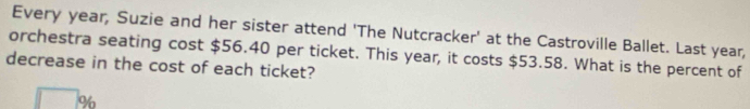 Every year, Suzie and her sister attend 'The Nutcracker' at the Castroville Ballet. Last year, 
orchestra seating cost $56.40 per ticket. This year, it costs $53.58. What is the percent of 
decrease in the cost of each ticket?
%