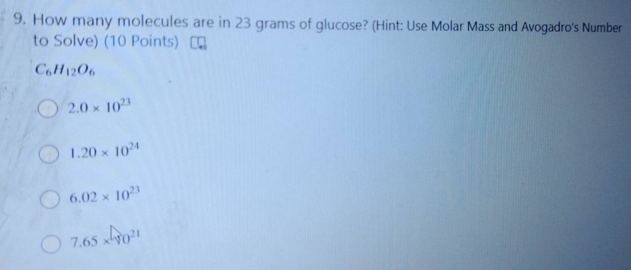 How many molecules are in 23 grams of glucose? (Hint: Use Molar Mass and Avogadro's Number
to Solve) (10 Points)
C_6H_12O_6
2.0* 10^(23)
1.20* 10^(24)
6.02* 10^(23)
7.65* 10^(21)